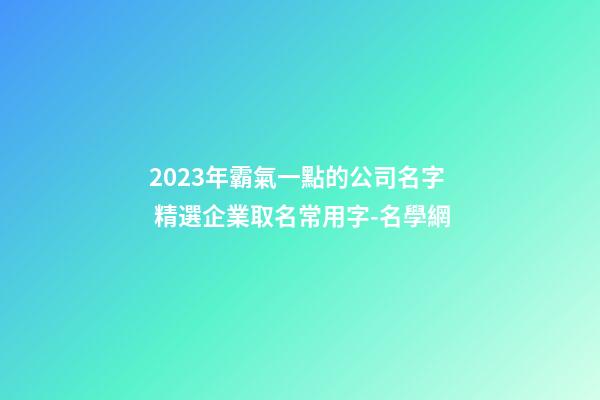 2023年霸氣一點的公司名字 精選企業取名常用字-名學網-第1張-公司起名-玄機派
